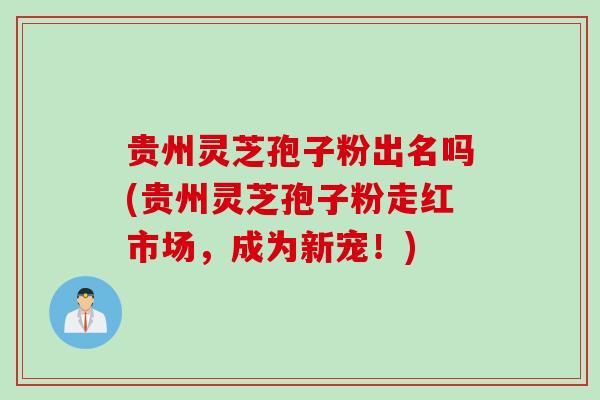 贵州灵芝孢子粉出名吗(贵州灵芝孢子粉走红市场，成为新宠！)