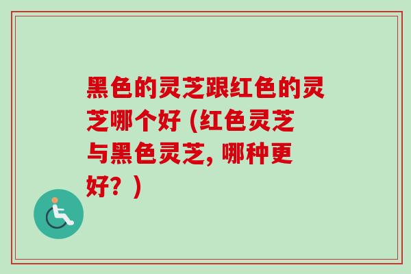 黑色的灵芝跟红色的灵芝哪个好 (红色灵芝与黑色灵芝, 哪种更好?) 黑色的灵芝跟红色的灵芝哪个好 (红色灵芝与黑色灵芝, 哪种更好?)