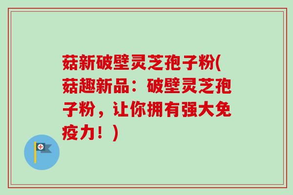 菇新破壁灵芝孢子粉(菇趣新品：破壁灵芝孢子粉，让你拥有强大免疫力！)