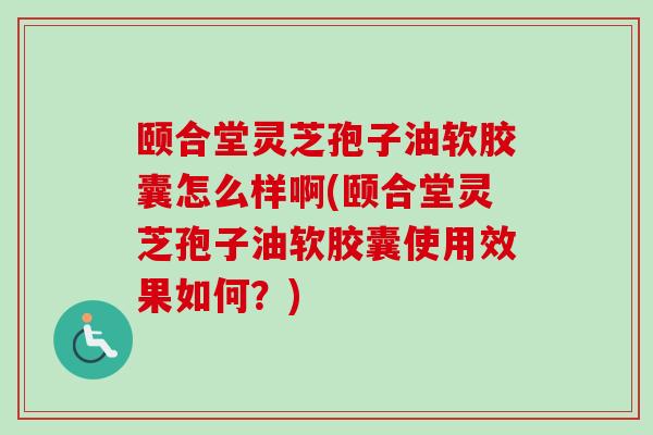 颐合堂灵芝孢子油软胶囊怎么样啊(颐合堂灵芝孢子油软胶囊使用效果如何？)