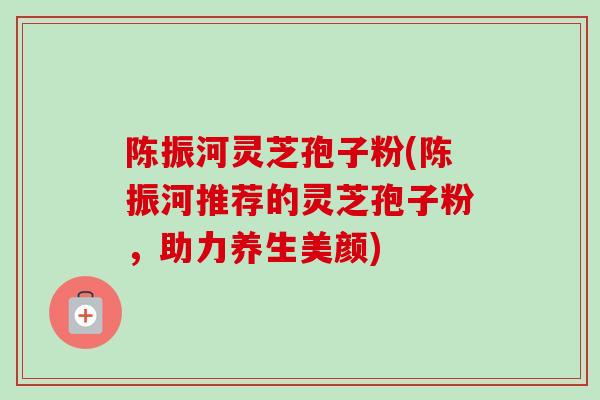 陈振河灵芝孢子粉(陈振河推荐的灵芝孢子粉，助力养生美颜)