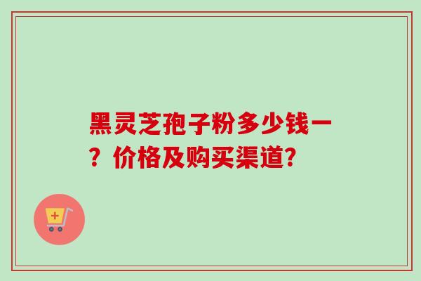 黑灵芝孢子粉多少钱一?价格及购买渠道?