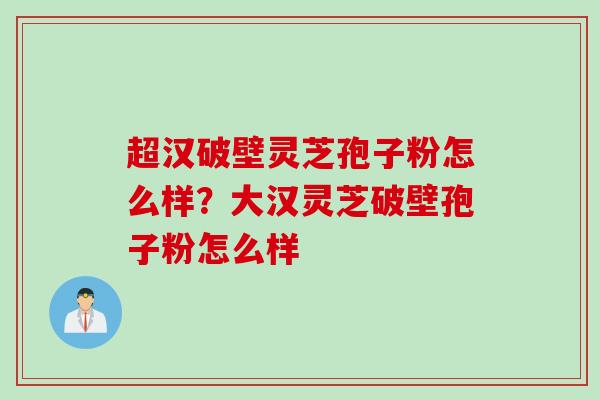 超汉破壁灵芝孢子粉怎么样？大汉灵芝破壁孢子粉怎么样