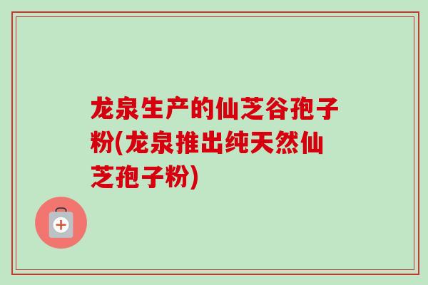 龙泉生产的仙芝谷孢子粉(龙泉推出纯天然仙芝孢子粉)