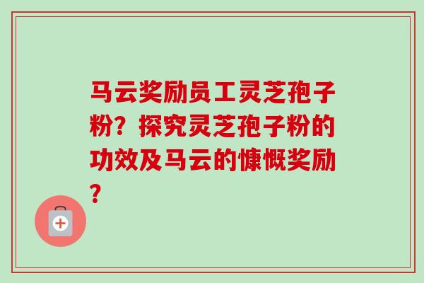 马云奖励员工灵芝孢子粉？探究灵芝孢子粉的功效及马云的慷慨奖励？