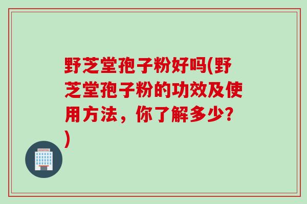 野芝堂孢子粉好吗(野芝堂孢子粉的功效及使用方法，你了解多少？)