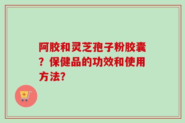 阿胶和灵芝孢子粉胶囊？保健品的功效和使用方法？