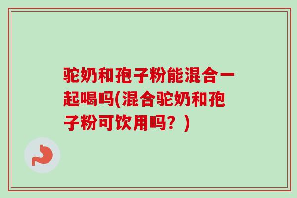 驼奶和孢子粉能混合一起喝吗(混合驼奶和孢子粉可饮用吗？)