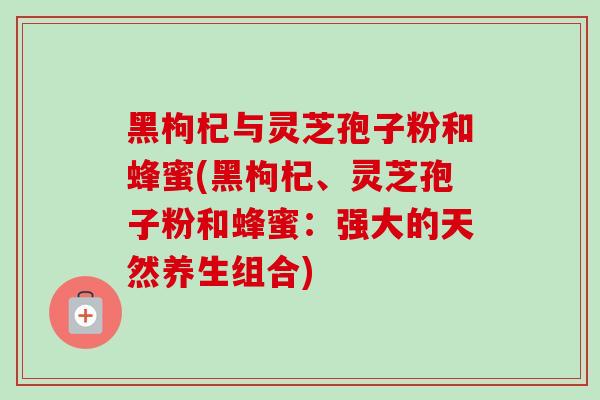 黑枸杞与灵芝孢子粉和蜂蜜(黑枸杞、灵芝孢子粉和蜂蜜：强大的天然养生组合)