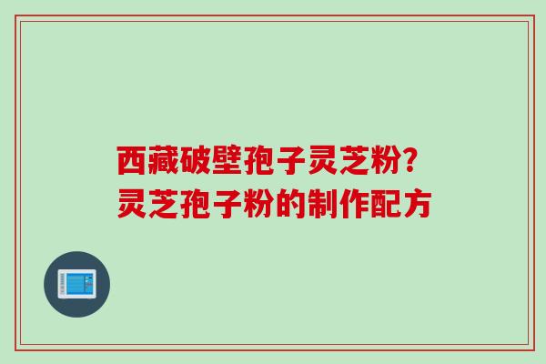 西藏破壁孢子灵芝粉?灵芝孢子粉的制作配方