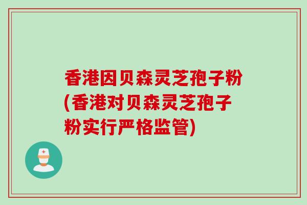 香港因贝森灵芝孢子粉(香港对贝森灵芝孢子粉实行严格监管) 香港因贝森灵芝孢子粉(香港对贝森灵芝孢子粉实行严格监管)