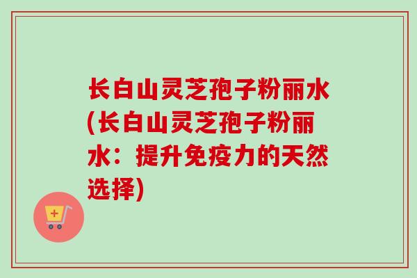 长白山灵芝孢子粉丽水(长白山灵芝孢子粉丽水：提升免疫力的天然选择)