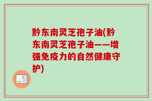 黔东南灵芝孢子油(黔东南灵芝孢子油——增强免疫力的自然健康守护)