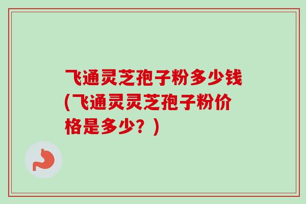 飞通灵芝孢子粉多少钱(飞通灵灵芝孢子粉价格是多少？)