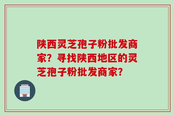 陕西灵芝孢子粉批发商家？寻找陕西地区的灵芝孢子粉批发商家？