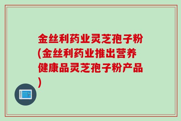 金丝利药业灵芝孢子粉(金丝利药业推出营养健康品灵芝孢子粉产品)