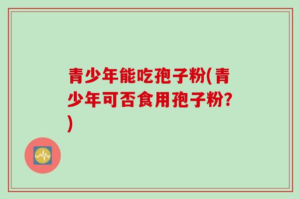青少年能吃孢子粉(青少年可否食用孢子粉？)