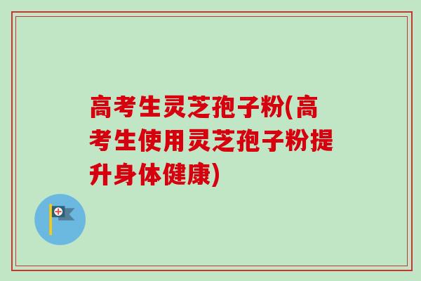 高考生灵芝孢子粉(高考生使用灵芝孢子粉提升身体健康)