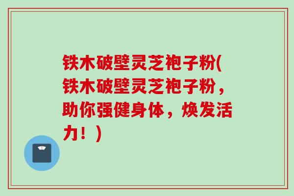 铁木破壁灵芝袍子粉(铁木破壁灵芝袍子粉,助你强健身体,焕发活力!) 铁木破壁灵芝袍子粉(铁木破壁灵芝袍子粉,助你强健身体,焕发活力!)