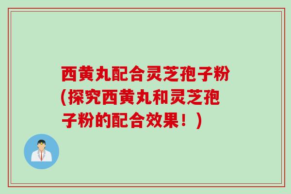 西黄丸配合灵芝孢子粉(探究西黄丸和灵芝孢子粉的配合效果!)