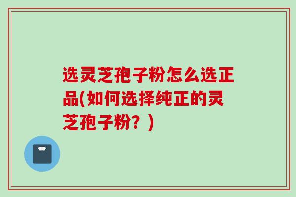 选灵芝孢子粉怎么选正品(如何选择纯正的灵芝孢子粉？)