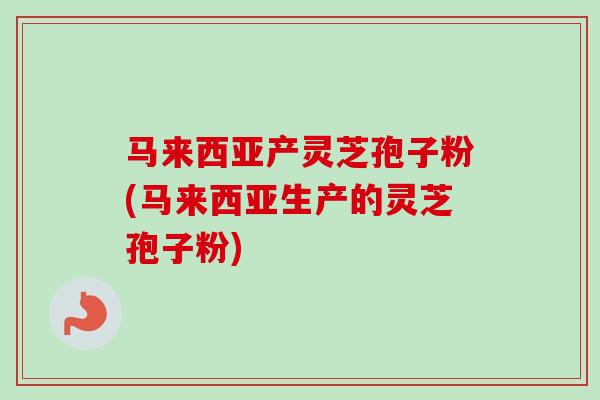 马来西亚产灵芝孢子粉(马来西亚生产的灵芝孢子粉)