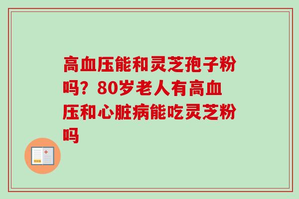 高血压能和灵芝孢子粉吗?80岁老人有高血压和心脏病能吃灵芝粉吗