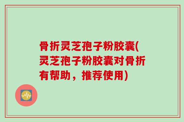 骨折灵芝孢子粉胶囊(灵芝孢子粉胶囊对骨折有帮助，推荐使用)