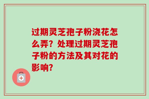 过期灵芝孢子粉浇花怎么弄?处理过期灵芝孢子粉的方法及其对花的影响?