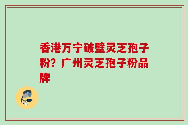 香港万宁破壁灵芝孢子粉？广州灵芝孢子粉品牌