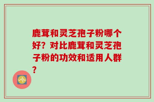 鹿茸和灵芝孢子粉哪个好?对比鹿茸和灵芝孢子粉的功效和适用人群?