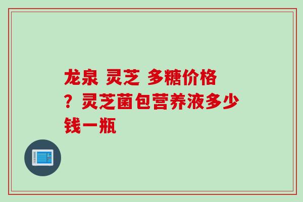 龙泉 灵芝 多糖价格？灵芝菌包营养液多少钱一瓶
