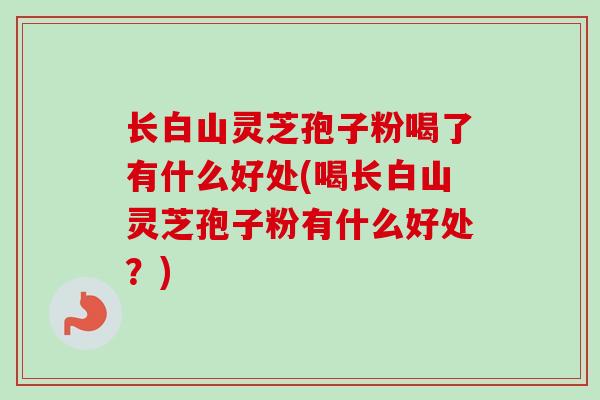 长白山灵芝孢子粉喝了有什么好处(喝长白山灵芝孢子粉有什么好处?)
