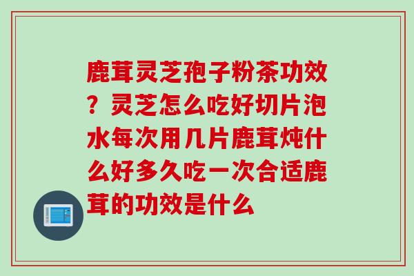 鹿茸灵芝孢子粉茶功效？灵芝怎么吃好切片泡水每次用几片鹿茸炖什么好多久吃一次合适鹿茸的功效是什么