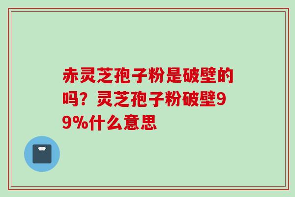 赤灵芝孢子粉是破壁的吗？灵芝孢子粉破壁99%什么意思