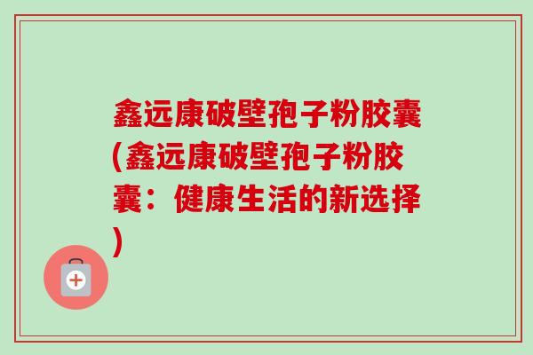 鑫远康破壁孢子粉胶囊(鑫远康破壁孢子粉胶囊：健康生活的新选择)