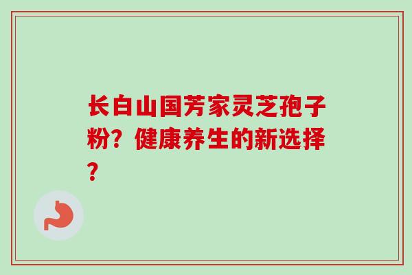 长白山国芳家灵芝孢子粉？健康养生的新选择？