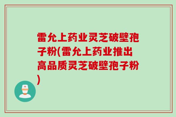 雷允上药业灵芝破壁孢子粉(雷允上药业推出高品质灵芝破壁孢子粉)