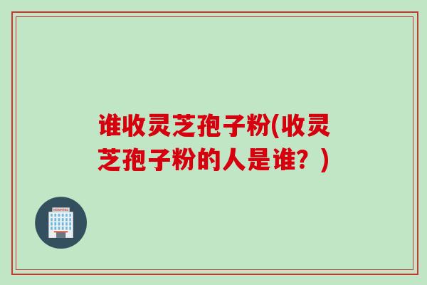 谁收灵芝孢子粉(收灵芝孢子粉的人是谁?)