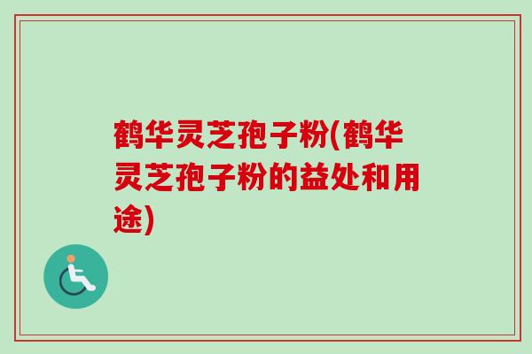 鹤华灵芝孢子粉(鹤华灵芝孢子粉的益处和用途)