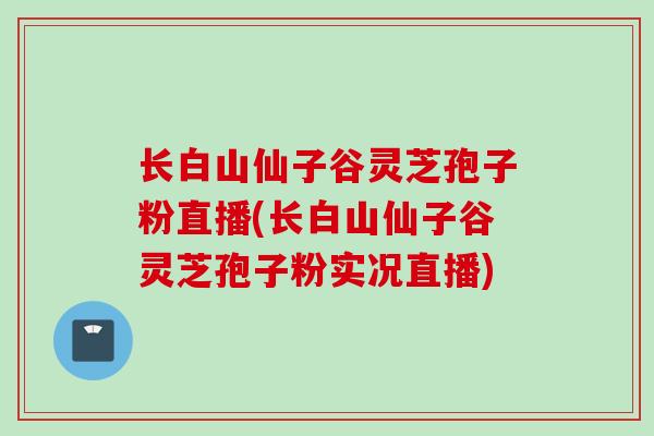 长白山仙子谷灵芝孢子粉直播(长白山仙子谷灵芝孢子粉实况直播)