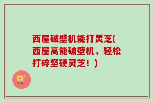 西屋破壁机能打灵芝(西屋高能破壁机，轻松打碎坚硬灵芝！)