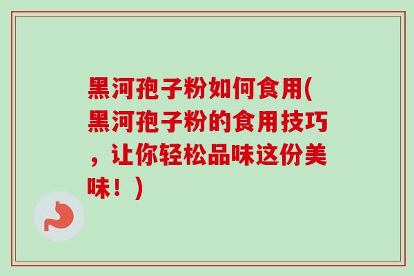 黑河孢子粉如何食用(黑河孢子粉的食用技巧,让你轻松品味这份美味!)
