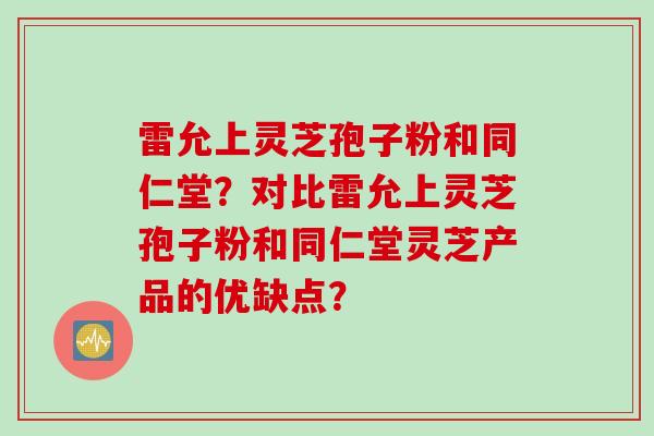 雷允上灵芝孢子粉和同仁堂？对比雷允上灵芝孢子粉和同仁堂灵芝产品的优缺点？