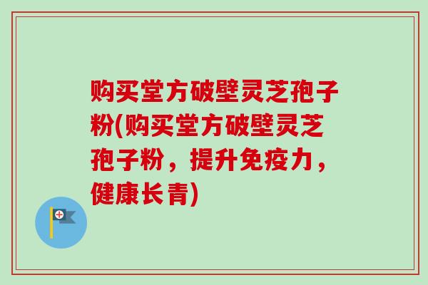购买堂方破壁灵芝孢子粉(购买堂方破壁灵芝孢子粉，提升免疫力，健康长青)
