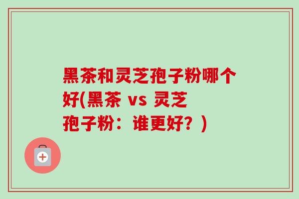 黑茶和灵芝孢子粉哪个好(黑茶 vs 灵芝孢子粉：谁更好？)