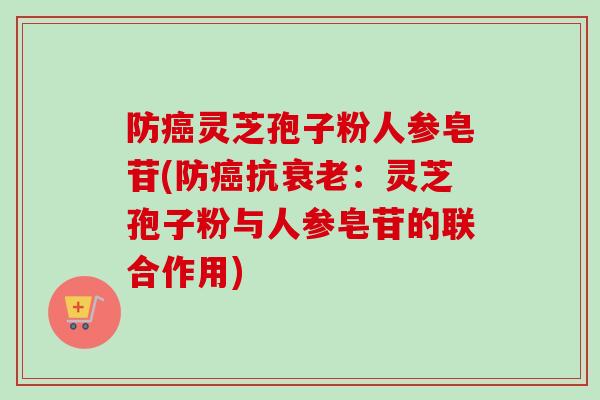 防癌灵芝孢子粉人参皂苷(防癌抗衰老:灵芝孢子粉与人参皂苷的联合作用)