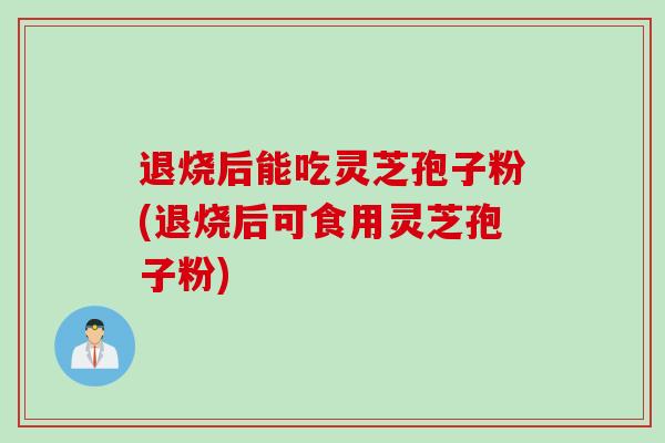 退烧后能吃灵芝孢子粉(退烧后可食用灵芝孢子粉)