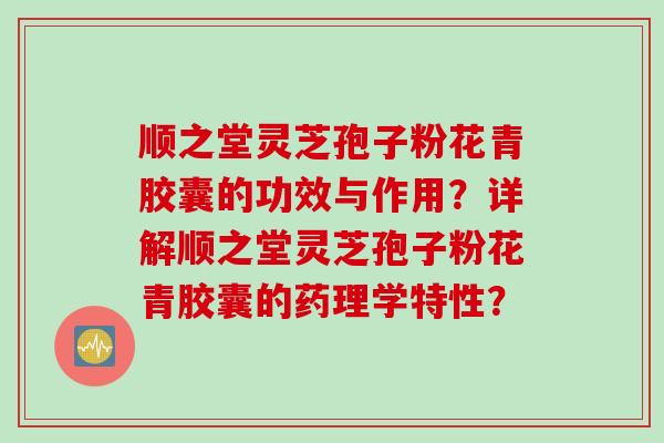 顺之堂灵芝孢子粉花青胶囊的功效与作用？详解顺之堂灵芝孢子粉花青胶囊的药理学特性？