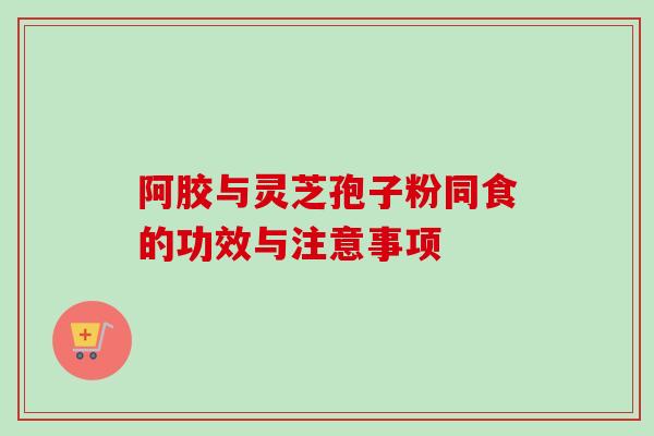 阿胶与灵芝孢子粉同食的功效与注意事项